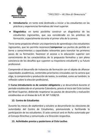 “1983/2023 – 40 Años de Democracia”
56
● Introductoria: en tanto está des�nado a iniciar a los estudiantes en las
prác�cas y experiencias forma�vas del nivel superior.
● Diagnós�ca: en tanto posibilita construir un diagnós�co de los
estudiantes ingresantes, que sea considerado en las prác�cas de
formación, especialmente durante el primer año de la carrera.
Tiene como propósito ofrecer una experiencia de aprendizaje a los estudiantes
ingresantes, que les permita reconocer/compensar sus puntos de par�da en
torno a conocimientos y capacidades relevantes para transitar los primeros
pasos de su formación; favorecer el acceso a la educación superior con
conocimiento de las caracterís�cas de la propuesta forma�va y con plena
conciencia de los desa�os que suponen su trayectoria estudian�l y su futuro
profesional.
Comprende el desarrollo de instancias de formación con el objeto de aﬁanzar
capacidades académicas, contenidos prioritarios vinculados con la carrera que
elige, la comprensión y producción de textos, la oralidad, como así también, la
reﬂexión sobre la elección profesional,
El Curso Introductorio es de carácter obligatorio y se desarrollará durante el
período establecido en el presente Calendario, previo al inicio del Ciclo Lec�vo
del Nivel Superior, debiendo respetarse las pautas de desarrollo y evaluación
establecidas en el Anexo de la R. M. Nº 7.038/19.
12. Centro de Estudiantes
Durante los meses de sep�embre y octubre se desarrollarán las elecciones de
autoridades del Centro de Estudiantes, promoviendo y facilitando la
par�cipación de los estudiantes. El acto comicial será en fecha autorizada por
el Consejo Direc�vo y comunicada a la Dirección respec�va.
13. Ac�vidades previas y posteriores al Ciclo Lec�vo
 