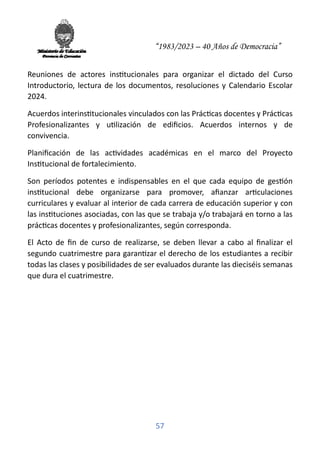 “1983/2023 – 40 Años de Democracia”
57
Reuniones de actores ins�tucionales para organizar el dictado del Curso
Introductorio, lectura de los documentos, resoluciones y Calendario Escolar
2024.
Acuerdos interins�tucionales vinculados con las Prác�cas docentes y Prác�cas
Profesionalizantes y u�lización de ediﬁcios. Acuerdos internos y de
convivencia.
Planiﬁcación de las ac�vidades académicas en el marco del Proyecto
Ins�tucional de fortalecimiento.
Son períodos potentes e indispensables en el que cada equipo de ges�ón
ins�tucional debe organizarse para promover, aﬁanzar ar�culaciones
curriculares y evaluar al interior de cada carrera de educación superior y con
las ins�tuciones asociadas, con las que se trabaja y/o trabajará en torno a las
prác�cas docentes y profesionalizantes, según corresponda.
El Acto de ﬁn de curso de realizarse, se deben llevar a cabo al ﬁnalizar el
segundo cuatrimestre para garan�zar el derecho de los estudiantes a recibir
todas las clases y posibilidades de ser evaluados durante las dieciséis semanas
que dura el cuatrimestre.
 