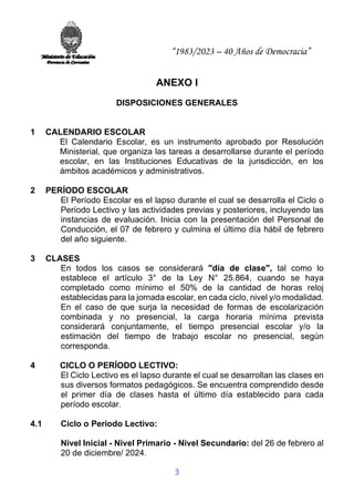 “1983/2023 – 40 Años de Democracia”
3
ANEXO I
DISPOSICIONES GENERALES
1 CALENDARIO ESCOLAR
El Calendario Escolar, es un instrumento aprobado por Resolución
Ministerial, que organiza las tareas a desarrollarse durante el período
escolar, en las Instituciones Educativas de la jurisdicción, en los
ámbitos académicos y administrativos.
2 PERÍODO ESCOLAR
El Período Escolar es el lapso durante el cual se desarrolla el Ciclo o
Período Lectivo y las actividades previas y posteriores, incluyendo las
instancias de evaluación. Inicia con la presentación del Personal de
Conducción, el 07 de febrero y culmina el último día hábil de febrero
del año siguiente.
3 CLASES
En todos los casos se considerará "día de clase", tal como lo
establece el artículo 3° de la Ley N° 25.864, cuando se haya
completado como mínimo el 50% de la cantidad de horas reloj
establecidas para la jornada escolar, en cada ciclo, nivel y/o modalidad.
En el caso de que surja la necesidad de formas de escolarización
combinada y no presencial, la carga horaria mínima prevista
considerará conjuntamente, el tiempo presencial escolar y/o la
estimación del tiempo de trabajo escolar no presencial, según
corresponda.
4 CICLO O PERÍODO LECTIVO:
El Ciclo Lectivo es el lapso durante el cual se desarrollan las clases en
sus diversos formatos pedagógicos. Se encuentra comprendido desde
el primer día de clases hasta el último día establecido para cada
período escolar.
4.1 Ciclo o Período Lectivo:
Nivel Inicial - Nivel Primario - Nivel Secundario: del 26 de febrero al
20 de diciembre/ 2024.
 