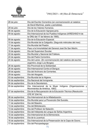 “1983/2023 – 40 Años de Democracia”
71
28 de julio: Día del Escritor Correntino (en conmemoración al natalicio
de David Martínez, poeta y periodista).
29 de julio: Día de los Valores Humanos.
06 de agosto: Día de la Educación Agropecuaria.
09 de agosto: Día Internacional de los Pueblos Indígenas (A/RES/49/214 de
la ONU del 17 de febrero de 1995).
09 de agosto: Día de la Educación Especial.
10 de agosto: Día Mundial de la Caligrafía. (Segundo miércoles del mes)
17 de agosto: Día Mundial del Peatón.
17 de agosto: Paso a la Inmortalidad del General José De San Martín.
18 de agosto: Día del Supervisor Escolar.
22 de agosto: Día Mundial y Nacional del Folklore.
24 de agosto: Día del Padre Correntino.
24 de agosto: Día del Lector. (En conmemoración del natalicio del escritor
argentino Jorge Luis Borges).
26 de agosto: Día Provincial de la Solidaridad.
26 de agosto: Día Internacional Contra el Dengue.
28 de agosto: Día del Archivero de Corrientes.
29 de agosto: Día del Abogado.
03 de septiembre: Día Mundial de la Higiene.
04 de septiembre: Día Nacional del Inmigrante.
04 de septiembre: Día de la Secretaria/o.
05 de septiembre: Día Internacional de la Mujer Indígena (Organizaciones y
Movimientos de América, 1983).
07 de septiembre: Día de la Recuperación de la Educación Técnica (Resolución
CFE Nº 234/14).
08 de septiembre: Día Internacional de la Alfabetización.
10 de septiembre: Día Mundial para La Prevención Del Suicidio.
11 de septiembre: Día del Maestro.
13 de septiembre: Día del Bibliotecario.
13 de septiembre: Día del Profesor de Natación.
13 de septiembre: Día del Intérprete de Lengua de Señas Argentina.
15 de septiembre: Día Internacional de la Democracia.
16 de septiembre: Día de la Juventud.
16 de septiembre: Día Internacional de la Preservación de la Capa de Ozono.
17 de septiembre: Día del Psicopedagogo.
 