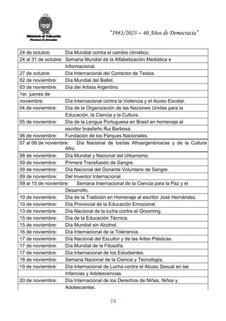 “1983/2023 – 40 Años de Democracia”
74
24 de octubre: Día Mundial contra el cambio climático.
24 al 31 de octubre: Semana Mundial de la Alfabetización Mediática e
Informacional.
27 de octubre: Día Internacional del Corrector de Textos.
02 de noviembre: Día Mundial del Ballet.
03 de noviembre: Día del Artista Argentino.
1er. jueves de
noviembre: Día Internacional contra la Violencia y el Acoso Escolar.
04 de noviembre: Día de la Organización de las Naciones Unidas para la
Educación, la Ciencia y la Cultura.
05 de noviembre: Día de la Lengua Portuguesa en Brasil en homenaje al
escritor brasileño Rui Barbosa.
06 de noviembre: Fundación de los Parques Nacionales.
07 al 08 de noviembre: Día Nacional de los/las Afroargentinos/as y de la Cultura
Afro.
08 de noviembre: Día Mundial y Nacional del Urbanismo.
09 de noviembre: Primera Transfusión de Sangre.
09 de noviembre: Día Nacional del Donante Voluntario de Sangre.
09 de noviembre: Del Inventor Internacional.
09 al 15 de noviembre: Semana Internacional de la Ciencia para la Paz y el
Desarrollo.
10 de noviembre: Día de la Tradición en Homenaje al escritor José Hernández.
10 de noviembre: Día Provincial de la Educación Emocional.
13 de noviembre: Día Nacional de la lucha contra el Grooming.
15 de noviembre: Día de la Educación Técnica.
15 de noviembre: Día Mundial sin Alcohol.
16 de noviembre: Día Internacional de la Tolerancia.
17 de noviembre: Día Nacional del Escultor y de las Artes Plásticas.
17 de noviembre: Día Mundial de la Filosofía.
17 de noviembre: Día Internacional de los Estudiantes.
18 de noviembre: Semana Nacional de la Ciencia y Tecnología.
19 de noviembre: Día Internacional de Lucha contra el Abuso Sexual en las
Infancias y Adolescencias.
20 de noviembre: Día Internacional de los Derechos de Niñas, Niños y
Adolescentes.
 