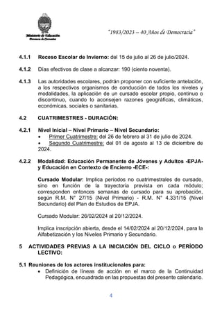 “1983/2023 – 40 Años de Democracia”
4
4.1.1 Receso Escolar de Invierno: del 15 de julio al 26 de julio/2024.
4.1.2 Días efectivos de clase a alcanzar: 190 (ciento noventa).
4.1.3 Las autoridades escolares, podrán proponer con suficiente antelación,
a los respectivos organismos de conducción de todos los niveles y
modalidades, la aplicación de un cursado escolar propio, continuo o
discontinuo, cuando lo aconsejen razones geográficas, climáticas,
económicas, sociales o sanitarias.
4.2 CUATRIMESTRES - DURACIÓN:
4.2.1 Nivel Inicial – Nivel Primario – Nivel Secundario:
• Primer Cuatrimestre: del 26 de febrero al 31 de julio de 2024.
• Segundo Cuatrimestre: del 01 de agosto al 13 de diciembre de
2024.
4.2.2 Modalidad: Educación Permanente de Jóvenes y Adultos -EPJA-
y Educación en Contexto de Encierro -ECE-:
Cursado Modular: Implica períodos no cuatrimestrales de cursado,
sino en función de la trayectoria prevista en cada módulo;
corresponden entonces semanas de cursado para su aprobación,
según R.M. N° 27/15 (Nivel Primario) - R.M. N° 4.331/15 (Nivel
Secundario) del Plan de Estudios de EPJA.
Cursado Modular: 26/02/2024 al 20/12/2024.
Implica inscripción abierta, desde el 14/02/2024 al 20/12/2024, para la
Alfabetización y los Niveles Primario y Secundario.
5 ACTIVIDADES PREVIAS A LA INICIACIÓN DEL CICLO o PERÍODO
LECTIVO:
5.1 Reuniones de los actores institucionales para:
• Definición de líneas de acción en el marco de la Continuidad
Pedagógica, encuadrada en las propuestas del presente calendario.
 