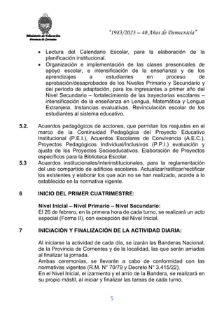 “1983/2023 – 40 Años de Democracia”
5
• Lectura del Calendario Escolar, para la elaboración de la
planificación institucional.
• Organización e implementación de las clases presenciales de
apoyo escolar, e intensificación de la enseñanza y de los
aprendizajes a estudiantes en proceso de
aprobación/desaprobados de los Niveles Primario y Secundario y
del período de adaptación, para los ingresantes a primer año del
Nivel Secundario – fortalecimiento de las trayectorias escolares –
intensificación de la enseñanza en Lengua, Matemática y Lengua
Extranjera. Instancias evaluativas. Revinculación escolar de los
estudiantes al sistema educativo.
5.2. Acuerdos pedagógicos de acciones, que permitan los reajustes en el
marco de la Continuidad Pedagógica del Proyecto Educativo
Institucional (P.E.I.), Acuerdos Escolares de Convivencia (A.E.C.),
Proyectos Pedagógicos Individual/Inclusivos (P.P.I.) evaluación y
ajuste de los Proyectos Socioeducativos. Elaboración de Proyectos
específicos para la Biblioteca Escolar.
5.3 Acuerdos institucionales/interinstitucionales, para la reglamentación
del uso compartido de edificios escolares. Actualizar/ratificar/rectificar
los existentes y elaborar los que aún no se han realizado, acorde a lo
establecido en la normativa vigente.
6 INICIO DEL PRIMER CUATRIMESTRE:
Nivel Inicial – Nivel Primario – Nivel Secundario:
El 26 de febrero, en la primera hora de cada turno, se realizará un acto
especial (Forma II), con excepción del Nivel Inicial.
7 INICIACIÓN Y FINALIZACIÓN DE LA ACTIVIDAD DIARIA:
Al iniciarse la actividad de cada día, se izarán las Banderas Nacional,
de la Provincia de Corrientes y de la localidad, las que serán arriadas
al finalizar la jornada.
Ambas ceremonias, se llevarán a cabo de conformidad con las
normativas vigentes (R.M. N° 70/79 y Decreto N° 3.415/22).
En el Nivel Inicial, el izamiento y el arrío de la Bandera, se realizará en
su propio mástil, al iniciar y finalizar las tareas de cada turno.
 