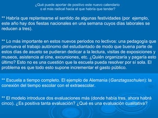 El caso de CantabriaEl caso de Cantabria
** Ningún estudio o informe previo (lo mismo
sucedió con la jornada continua).
** No toda la comunidad educativa se ha sentido
representada en la decisión. La voz cantante la
lleva el profesorado.
** ¿Por qué solo Cantabria? ¿No hubiera sido
mejor proponerlo en la Conferencia Sectorial o el
Consejo Escolar de Estado?
 