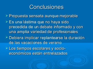 ConclusionesConclusiones
 Propuesta sensata aunque mejorablePropuesta sensata aunque mejorable
 Es una lástima que no haya sidoEs una lástima que no haya sido
precedida de un debate informado y conprecedida de un debate informado y con
una amplia variedad de profesionalesuna amplia variedad de profesionales
 Debiera implicar replantearse la duraciónDebiera implicar replantearse la duración
de las vacaciones de veranode las vacaciones de verano
 Los tiempos escolares y socio-Los tiempos escolares y socio-
económicos están entrelazadoseconómicos están entrelazados
 