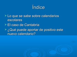 Consideraciones previasConsideraciones previas
 Principales novedadesPrincipales novedades
 Lo habitual en estos caso es proponer incrementar el
número de días de clase (EE.UU y Francia, vg.)
 Cuestión controvertida (pese a que esta vez la
evidencia científica, ausente en esta ocasión, avala la
propuesta cántabra).
 Actitud negociadora por parte de la Consejería
 Apenas contamos con experiencias previas (“SemanaApenas contamos con experiencias previas (“Semana
blanca” y el efímero calendario “juliano” –por Julioblanca” y el efímero calendario “juliano” –por Julio
Rodríguez Martínez-)Rodríguez Martínez-)
 Un par de publicaciones recientes (que enseguida derivan
hacia el tema de la jornada continua/partida):
 http://politikon.es/2016/09/06/vuelta-al-cole-horarios-y-calendario-escolar/
 http://nadaesgratis.es/cabrales/horas-en-clase-y-desempeno-educativo
 