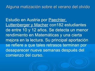 El verano del olvido (2). Diferencias socialesEl verano del olvido (2). Diferencias sociales
Enormes diferencias en función del estatus social –salvo en Matemáticas-.Enormes diferencias en función del estatus social –salvo en Matemáticas-.
Heyns, Barbara. 1978. Summer Learning and the Effects of Schooling. New York: Academic
Algunos investigadores consideran que los bajos resultados de los
estudiantes pertenecientes a minorías se explican por la pérdida de
conocimiento acumulada a lo largo de los años de educación obligatoria. Se
calcula que cada verano supone un retraso de tres meses con respecto al
resto de los estudiantes.
Malbert Smith and Dee Brewer. Stop Summer Academic Loss An Education Policy Priority A white paper from
MetaMetrics, Inc. by,M.Ed., States and Studies Project Manager,MetaMetrics,Inc.
En http://gradelevelreading.net/wp-content/uploads/2012/08/StopSummerAcademicLoss_MetaMetricsWhitepaper.pdf
En quinto de primaria los niños de bajo estatus social están dos años
retrasados en lectura comparados con sus compañeros de clase media.
Entwistle, D.R. y Alexander, K.L. (1994). “Winter setback. The racial composition of schools and learning to
read”, American Sociological Review, 59 (446-460)
Los niños en situación de desventaja socioeconómica precisan un programa
escolar anual (bibliotecas, planes de lectura, libros en casa).
Karl L. Alexander Doris R. Entwisle y Linda Steffel Olson (2007). “Lasting Consequences of the Summer
Learning Gap”. American Sociological Review, 2007, Vol. 72 (pp.167–180)
 