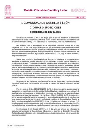 Boletín Oficial de Castilla y León
Núm. 103 Pág. 39157Lunes, 2 de junio de 2014
I. COMUNIDAD DE CASTILLA Y LEÓN
C. OTRAS DISPOSICIONES
CONSEJERÍA DE EDUCACIÓN
ORDEN EDU/405/2014, de 21 de mayo, por la que se establece el calendario
escolar para el curso académico 2014/2015 en los centros docentes no universitarios de
la Comunidad de Castilla y León y se delega la competencia para sus modificaciones.
De acuerdo con lo establecido en la disposición adicional quinta de la Ley
Orgánica 2/2006, de 3 de mayo de Educación, las Administraciones educativas fijarán
anualmente el calendario escolar, que ha de comprender un mínimo de 175 días lectivos
para las enseñanzas obligatorias, en cuyo cómputo se incluirán los días dedicados a las
evaluaciones individualizadas reguladas en los artículos 20.3, 21, 29 y 36 bis de la misma,
según corresponda.
Según esta previsión, la Consejería de Educación, mediante la presente orden
establece el calendario escolar para el curso 2014/2015 en todos los centros docentes no
universitarios de esta Comunidad Autónoma, salvo para las enseñanzas de primer ciclo
de educación infantil, enseñanzas deportivas y enseñanzas artísticas superiores, que se
regirán por su normativa específica. En su elaboración se ha tenido en cuenta la experiencia
en cursos precedentes y la heterogeneidad de las provincias que conforman la Comunidad,
de modo que se establezca un marco común donde se desarrolle la necesaria coherencia
pedagógica y organizativa. Al mismo tiempo se dota de un margen de autonomía a los
centros y serán las Direcciones Provinciales de Educación quienes por delegación puedan
resolver sobre las modificaciones del calendario que se soliciten.
Se pretende así conseguir que las enseñanzas se desarrollen con las mayores
garantías de eficacia, de forma que se optimice la calidad del servicio educativo que se
ofrece.
Por otro lado, la Orden EDU/2134/2008, de 10 de diciembre, por la que se regula la
evaluación en bachillerato en la Comunidad de Castilla y León, establece en el artículo 9.6
que la prueba extraordinaria se celebrará en el período que determine la orden por la que
se establezca el calendario escolar, y en la Orden EDU/2169/2008, de 15 de diciembre,
por la que se regula el proceso de evaluación y la acreditación académica de los alumnos
que cursen enseñanzas de formación profesional inicial en la Comunidad de Castilla y
León, modificada por la Orden EDU/580/2012, de 13 de julio, se indica en el artículo 17.1
que la segunda sesión de evaluación final, en los ciclos formativos, se celebrará en función
de las fechas que se establezcan por la Consejería competente en materia de educación.
En el artículo 6 del Decreto 38/2011, de 7 de julio, por el que se establece la
estructura orgánica de la Consejería de Educación, se asigna a la Dirección General de
Política Educativa Escolar, entre otras atribuciones, la correspondiente a la propuesta de
calendario escolar.
CV: BOCYL-D-02062014-9
 