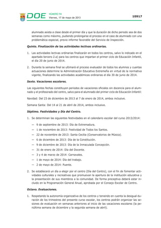 NÚMERO 94
Viernes, 17 de mayo de 2013 10917
alumnado asista a clase desde el primer día y que la duración de dicho periodo sea de dos
semanas como máximo, pudiendo prolongarse el proceso en el caso de alumnado con una
problemática especial, previo informe favorable del Servicio de Inspección.
Quinto. Finalización de las actividades lectivas ordinarias.
1. Las actividades lectivas ordinarias finalizarán en todos los centros, salvo lo indicado en el
apartado tercero 2.a) para los centros que impartan el primer ciclo de Educación Infantil,
el día 20 de junio de 2014.
2. Durante la semana final se ultimará el proceso evaluador de todos los alumnos y cuantas
actuaciones determine la Administración Educativa Extremeña en virtud de la normativa
vigente, finalizando las actividades académicas ordinarias el día 30 de junio de 2014.
Sexto. Vacaciones escolares.
Las siguientes fechas constituyen periodos de vacaciones oficiales sin docencia para el alum-
nado y el profesorado del centro, salvo para el alumnado del primer ciclo de Educación Infantil:
Navidad: Del 23 de diciembre de 2013 al 7 de enero de 2014, ambos inclusive.
Semana Santa: Del 14 al 21 de abril de 2014, ambos inclusive.
Séptimo. Festividades y Día del Centro.
1. Se determinan las siguientes festividades en el calendario escolar del curso 2013/2014:
— 9 de septiembre de 2013: Día de Extremadura.
— 1 de noviembre de 2013: Festividad de Todos los Santos.
— 22 de noviembre de 2013: Santa Cecilia (Conservatorios de Música).
— 6 de diciembre de 2013: Día de la Constitución.
— 9 de diciembre de 2013: Día de la Inmaculada Concepción.
— 31 de enero de 2014: Día del Docente.
— 3 y 4 de marzo de 2014: Carnavales.
— 1 de mayo de 2014: Día del trabajo.
— 2 de mayo de 2014: Puente.
2. Se establecerá un día a elegir por el centro (Día del Centro), con el fin de fomentar acti-
vidades culturales y recreativas que promuevan la apertura de la institución educativa y
la presentación de sus miembros a la comunidad. De forma preceptiva deberá estar in-
cluido en la Programación General Anual, aprobada por el Consejo Escolar de Centro.
Octavo. Evaluaciones.
1. Respetando la autonomía organizativa de los centros y teniendo en cuenta la desigual du-
ración de los trimestres del presente curso escolar, los centros podrán organizar las se-
siones de evaluación en semanas anteriores al inicio de las vacaciones escolares (la pe-
núltima semana de diciembre y la segunda semana de abril).
 