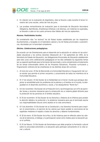 NÚMERO 94
Viernes, 17 de mayo de 2013 10918
2. En relación con la evaluación de diagnóstico, ésta se llevará a cabo durante el tercer tri-
mestre del curso escolar, antes del mes de junio.
3. Las pruebas extraordinarias de evaluación para el alumnado de Educación Secundaria
Obligatoria, Bachillerato, Enseñanzas Artísticas y de Idiomas, con materias no superadas,
se llevarán a cabo en los cuatro primeros días hábiles del mes de septiembre.
Noveno. Festividades locales.
Se considerarán días “no lectivos” los de fiestas locales establecidos por los respectivos
Ayuntamientos y recogidos en el Calendario Laboral y los de fiestas provinciales o autonómi-
cas, decretadas por la Autoridad competente.
Décimo. Celebraciones pedagógicas.
De acuerdo con las Orientaciones para el desarrollo de la educación en valores en las activi-
dades educativas y los centros docentes (Resolución de 7 de septiembre de 1994, de la
Secretaría de Estado de Educación), las Delegaciones Provinciales de Educación establecerán
para este curso como celebraciones pedagógicas en los días señalados los siguientes temas
por su especial significado para la formación del alumnado y como complemento al tratamiento
de los temas transversales dentro de los Proyectos Educativos, Proyectos curriculares y
Programación ordinaria de las enseñanzas en las distintas áreas del currículo:
1. Al inicio de curso: El Día de Bienvenida a la Comunidad Educativa e Inauguración del cur-
so escolar que permite el primer encuentro y conocimiento de todos los miembros de la
Comunidad Educativa.
2. El 17 de octubre: El Día Escolar de la Solidaridad con el tercer mundo que persigue des-
pertar la sensibilidad ante los problemas de la pobreza y el hambre en el mundo, la desi-
gualdad en el desarrollo económico y social, y los desequilibrios “Norte-Sur”.
3. El 6 de noviembre: Día Escolar de la Protección Civil y las Emergencias con el fin de apren-
der tareas y acciones necesarias para la consecución de un sistema global eficiente para
la protección de las personas en el ámbito educativo.
4. El 20 de noviembre: El Día Escolar de los Derechos y Deberes de la Infancia para prestar
la atención debida a la protección y la asistencia necesaria para que el alumnado asuma
sus responsabilidades futuras como adultos en la vida comunitaria.
5. El 5 de diciembre: El Día Escolar de la Constitución y los Derechos Humanos para impul-
sar el conocimiento y el ejercicio de los valores que hacen posible la convivencia de los
españoles mediante el respeto a todos los derechos y deberes fundamentales.
6. El 30 de enero: El Día Escolar de la Paz y la No Violencia para la reflexión sobre los valo-
res de la tolerancia, el diálogo y la participación social como medios para la educación pa-
ra el conflicto.
7. El 25 de febrero: El Día Escolar de Extremadura que debe propiciar la formación cultural
sobre la comunidad extremeña y la educación para participar activamente en la vida so-
cial y cultural.
 