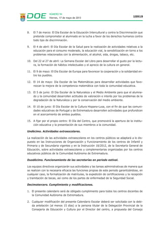 NÚMERO 94
Viernes, 17 de mayo de 2013 10919
8. El 7 de marzo: El Día Escolar de la Educación Intercultural y contra la Discriminación que
pretende comprometer al alumnado en la lucha a favor de los derechos humanos contra
todo tipo de discriminación.
9. El 4 de abril: El Día Escolar de la Salud para la realización de actividades relativas a la
educación para el consumo moderado, la educación vial, la sensibilización en torno a los
problemas relacionados con la alimentación, el alcohol, sida, drogas, tabaco, etc.
10. Del 22 al 27 de abril: La Semana Escolar del Libro para desarrollar el gusto por la lectu-
ra, la formación de hábitos intelectuales y el aprecio de la cultura en general.
11. El 9 de mayo: El Día Escolar de Europa para favorecer la cooperación y la solidaridad en-
tre los pueblos.
12. El 14 de mayo: Día Escolar de las Matemáticas para desarrollar actividades que favo-
rezcan la mejora de la competencia matemática con toda la comunidad educativa.
13. El 5 de junio: El Día Escolar de la Naturaleza y el Medio Ambiente para que el alumna-
do y la comunidad desarrollen actitudes de valoración e interés por los problemas de la
degradación de la Naturaleza y por la conservación del medio ambiente.
14. El 10 de junio: El Día Escolar de la Cultura Hispano-Lusa, con el fin de que las comuni-
dades educativas de Portugal y de Extremadura desarrollen actividades que profundicen
en el acercamiento de ambos pueblos.
15. A fijar por el propio centro: El Día del Centro, que promoverá la apertura de la institu-
ción educativa y la presentación de sus miembros a la comunidad.
Undécimo. Actividades extraescolares.
La realización de las actividades extraescolares en los centros públicos se adaptará a lo dis-
puesto en las Instrucciones de Organización y Funcionamiento de los centros de Infantil y
Primaria y de Secundaria vigentes y en la Instrucción 18/2012, de la Secretaría General de
Educación, sobre actividades extraescolares y complementarias organizadas por los centros
educativos públicos de la Comunidad Autónoma de Extremadura.
Duodécimo. Funcionamiento de las secretarías en periodo estival.
Los equipos directivos organizarán sus actividades y las tareas administrativas de manera que
se realicen con la necesaria eficacia las funciones propias de este periodo garantizándose, en
cualquier caso, la formalización de matrículas, la expedición de certificaciones y la recepción
y tramitación de becas, así como de los partes de enfermedad de la Seguridad Social.
Decimotercero. Cumplimiento y modificaciones.
1. El presente calendario será de obligado cumplimiento para todos los centros docentes de
la Comunidad Autónoma de Extremadura.
2. Cualquier modificación del presente Calendario Escolar deberá ser solicitada con la debi-
da antelación (al menos 15 días) a la persona titular de la Delegación Provincial de la
Consejería de Educación y Cultura por el Director del centro, a propuesta del Consejo
 