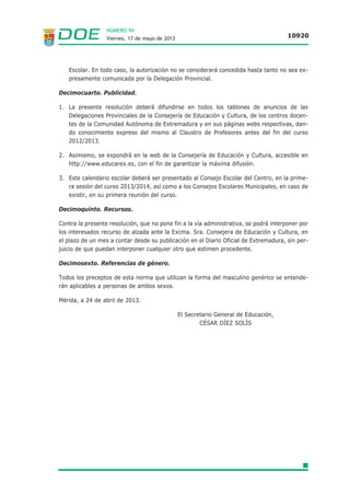 NÚMERO 94
Viernes, 17 de mayo de 2013 10920
Escolar. En todo caso, la autorización no se considerará concedida hasta tanto no sea ex-
presamente comunicada por la Delegación Provincial.
Decimocuarto. Publicidad.
1. La presente resolución deberá difundirse en todos los tablones de anuncios de las
Delegaciones Provinciales de la Consejería de Educación y Cultura, de los centros docen-
tes de la Comunidad Autónoma de Extremadura y en sus páginas webs respectivas, dan-
do conocimiento expreso del mismo al Claustro de Profesores antes del fin del curso
2012/2013.
2. Asimismo, se expondrá en la web de la Consejería de Educación y Cultura, accesible en
http://www.educarex.es, con el fin de garantizar la máxima difusión.
3. Este calendario escolar deberá ser presentado al Consejo Escolar del Centro, en la prime-
ra sesión del curso 2013/2014, así como a los Consejos Escolares Municipales, en caso de
existir, en su primera reunión del curso.
Decimoquinto. Recursos.
Contra la presente resolución, que no pone fin a la vía administrativa, se podrá interponer por
los interesados recurso de alzada ante la Excma. Sra. Consejera de Educación y Cultura, en
el plazo de un mes a contar desde su publicación en el Diario Oficial de Extremadura, sin per-
juicio de que puedan interponer cualquier otro que estimen procedente.
Decimosexto. Referencias de género.
Todos los preceptos de esta norma que utilizan la forma del masculino genérico se entende-
rán aplicables a personas de ambos sexos.
Mérida, a 24 de abril de 2013.
El Secretario General de Educación,
CÉSAR DÍEZ SOLÍS
 