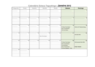 Calendário Estaca Taguatinga - Janeiro 2012
Segunda       Terça        Quarta              Quinta            Sexta                 Sábado                          Domingo
                                                                                                                                            1




          2            3             4                       5            6                                7                                8




          9           10            11                      12           13                               14                             15
                                                                              17h Reun Pres Estaca             19h Dev VST Sede da Estaca
                                                                              18h C Ex Sacerdócio
                                                                              19h Cons Estaca


      16              17            18                      19           20                               21                             22
                                                                                                               18h Serão MAS
                                         Reun Pres Estaca




      23              24            25                      26           27                               28                             29
                                                                              17h Reun Pres Estaca             18h Devocional Pais ORM
                                                                              18h C Ex Sacerdócio
                                                                              18h CBE Bispos
                                                                              18h C Ex Sacerdócio              Orador Visitante
                                                                              19h Reun Bispados + PrEst
      30              31
 