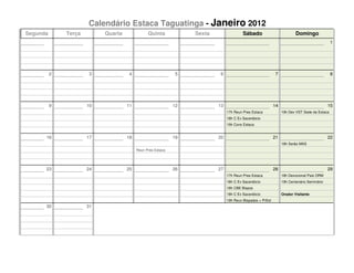 Calendário Estaca Taguatinga - Janeiro 2012
Segunda       Terça        Quarta              Quinta            Sexta                 Sábado                          Domingo
                                                                                                                                            1




          2           3             4                       5            6                                7                                 8




          9           10            11                      12           13                               14                              15
                                                                              17h Reun Pres Estaca             19h Dev VST Sede da Estaca
                                                                              18h C Ex Sacerdócio
                                                                              19h Cons Estaca


      16              17            18                      19           20                               21                              22
                                                                                                               18h Serão MAS
                                         Reun Pres Estaca




      23              24            25                      26           27                               28                              29
                                                                              17h Reun Pres Estaca             18h Devocional Pais ORM
                                                                              18h C Ex Sacerdócio              19h Centenário Seminário
                                                                              18h CBE Bispos
                                                                              18h C Ex Sacerdócio              Orador Visitante
                                                                              19h Reun Bispados + PrEst
      30              31
 