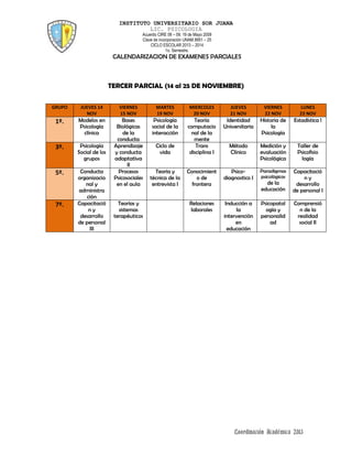 INSTITUTO UNIVERSITARIO SOR JUANA
LIC. PSICOLOGIA
Acuerdo CIRE 08 – 09, 19 de Mayo 2009
Clave de incorporación UNAM 8951 – 25
CICLO ESCOLAR 2013 – 2014
1o. Semestre.
CALENDARIZACION DE EXAMENES PARCIALES
Coordinación Académica 2013
TERCER PARCIAL (14 al 25 DE NOVIEMBRE)
GRUPO JUEVES 14
NOV
VIERNES
15 NOV
MARTES
19 NOV
MIERCOLES
20 NOV
JUEVES
21 NOV
VIERNES
22 NOV
LUNES
23 NOV
1º. Modelos en
Psicología
clínica
Bases
Biológicas
de la
conducta
Psicología
social de la
interacción
Teoría
computacio
nal de la
mente
Identidad
Universitaria
Historia de
la
Psicología
Estadística l
3º. Psicología
Social de los
grupos
Aprendizaje
y conducta
adaptativa
II
Ciclo de
vida
Trans
disciplina I
Método
Clínico
Medición y
evaluación
Psicológica
Taller de
Psicofisio
logía
5º. Conducta
organizacio
nal y
administra
ción
Procesos
Psicosociales
en el aula
Teoría y
técnica de la
entrevista I
Conocimient
o de
frontera
Psico-
diagnostico I
Paradigmas
psicológicos
de la
educación
Capacitació
n y
desarrollo
de personal I
7º. Capacitació
n y
desarrollo
de personal
III
Teorías y
sistemas
terapéuticos
Relaciones
laborales
Inducción a
la
intervención
en
educación
Psicopatol
ogía y
personalid
ad
Comprensió
n de la
realidad
social II
 