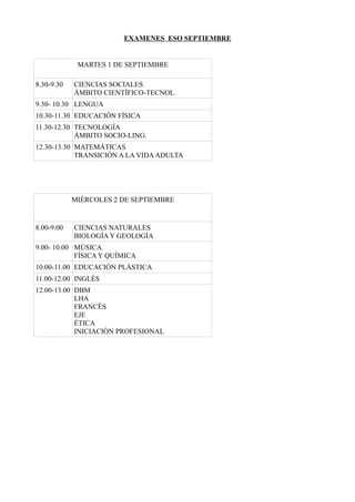 EXAMENES ESO SEPTIEMBRE
MARTES 1 DE SEPTIEMBRE
8.30-9.30 CIENCIAS SOCIALES
ÁMBITO CIENTÍFICO-TECNOL.
9.30- 10.30 LENGUA
10.30-11.30 EDUCACIÓN FÍSICA
11.30-12.30 TECNOLOGÍA
ÁMBITO SOCIO-LING.
12.30-13.30 MATEMÁTICAS
TRANSICIÓN A LA VIDAADULTA
MIÉRCOLES 2 DE SEPTIEMBRE
8.00-9.00 CIENCIAS NATURALES
BIOLOGÍA Y GEOLOGÍA
9.00- 10.00 MÚSICA
FÍSICA Y QUÍMICA
10.00-11.00 EDUCACIÓN PLÁSTICA
11.00-12.00 INGLÉS
12.00-13.00 DBM
LHA
FRANCÉS
EJE
ÉTICA
INICIACIÓN PROFESIONAL
 