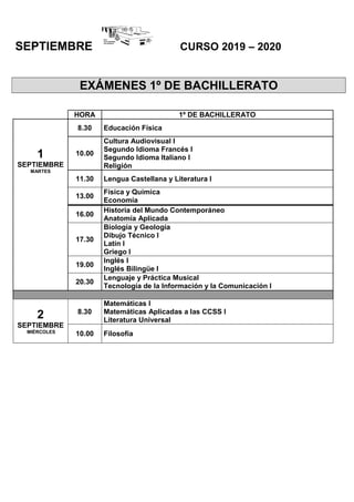 SEPTIEMBRE CURSO 2019 – 2020
EXÁMENES 1º DE BACHILLERATO
HORA 1º DE BACHILLERATO
1
SEPTIEMBRE
MARTES
8.30 Educación Física
10.00
Cultura Audiovisual I
Segundo Idioma Francés I
Segundo Idioma Italiano I
Religión
11.30 Lengua Castellana y Literatura I
13.00
Física y Química
Economía
16.00
Historia del Mundo Contemporáneo
Anatomía Aplicada
17.30
Biología y Geología
Dibujo Técnico I
Latín I
Griego I
19.00
Inglés I
Inglés Bilingüe I
20.30
Lenguaje y Práctica Musical
Tecnología de la Información y la Comunicación I
2
SEPTIEMBRE
MIÉRCOLES
8.30
Matemáticas I
Matemáticas Aplicadas a las CCSS I
Literatura Universal
10.00 Filosofía
 