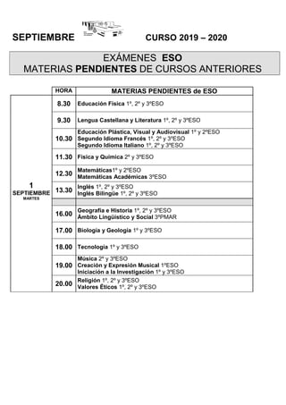 SEPTIEMBRE CURSO 2019 – 2020
EXÁMENES ESO
MATERIAS PENDIENTES DE CURSOS ANTERIORES
HORA MATERIAS PENDIENTES de ESO
1
SEPTIEMBRE
MARTES
8.30 Educación Física 1º, 2º y 3ºESO
9.30 Lengua Castellana y Literatura 1º, 2º y 3ºESO
10.30
Educación Plástica, Visual y Audiovisual 1º y 2ºESO
Segundo Idioma Francés 1º, 2º y 3ºESO
Segundo Idioma Italiano 1º, 2º y 3ºESO
11.30 Física y Química 2º y 3ºESO
12.30
Matemáticas1º y 2ºESO
Matemáticas Académicas 3ºESO
13.30
Inglés 1º, 2º y 3ºESO
Inglés Bilingüe 1º, 2º y 3ºESO
16.00
Geografía e Historia 1º, 2º y 3ºESO
Ámbito Lingüístico y Social 3ºPMAR
17.00 Biología y Geología 1º y 3ºESO
18.00 Tecnología 1º y 3ºESO
19.00
Música 2º y 3ºESO
Creación y Expresión Musical 1ºESO
Iniciación a la Investigación 1º y 3ºESO
20.00
Religión 1º, 2º y 3ºESO
Valores Éticos 1º, 2º y 3ºESO
 