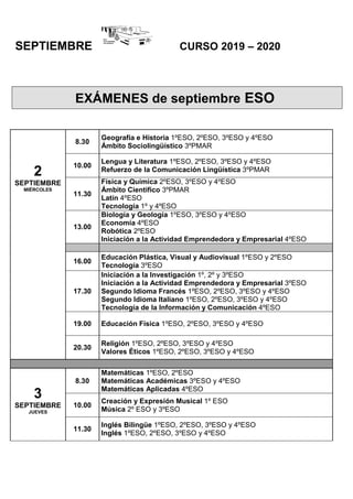 SEPTIEMBRE CURSO 2019 – 2020
2
SEPTIEMBRE
MIÉRCOLES
8.30
Geografía e Historia 1ºESO, 2ºESO, 3ºESO y 4ºESO
Ámbito Sociolingüístico 3ºPMAR
10.00
Lengua y Literatura 1ºESO, 2ºESO, 3ºESO y 4ºESO
Refuerzo de la Comunicación Lingüística 3ºPMAR
11.30
Física y Química 2ºESO, 3ºESO y 4ºESO
Ámbito Científico 3ºPMAR
Latín 4ºESO
Tecnología 1º y 4ºESO
13.00
Biología y Geología 1ºESO, 3ºESO y 4ºESO
Economía 4ºESO
Robótica 2ºESO
Iniciación a la Actividad Emprendedora y Empresarial 4ºESO
16.00
Educación Plástica, Visual y Audiovisual 1ºESO y 2ºESO
Tecnología 3ºESO
17.30
Iniciación a la Investigación 1º, 2º y 3ºESO
Iniciación a la Actividad Emprendedora y Empresarial 3ºESO
Segundo Idioma Francés 1ºESO, 2ºESO, 3ºESO y 4ºESO
Segundo Idioma Italiano 1ºESO, 2ºESO, 3ºESO y 4ºESO
Tecnología de la Información y Comunicación 4ºESO
19.00 Educación Física 1ºESO, 2ºESO, 3ºESO y 4ºESO
20.30
Religión 1ºESO, 2ºESO, 3ºESO y 4ºESO
Valores Éticos 1ºESO, 2ºESO, 3ºESO y 4ºESO
3
SEPTIEMBRE
JUEVES
8.30
Matemáticas 1ºESO, 2ºESO
Matemáticas Académicas 3ºESO y 4ºESO
Matemáticas Aplicadas 4ºESO
10.00
Creación y Expresión Musical 1º ESO
Música 2º ESO y 3ºESO
11.30
Inglés Bilingüe 1ºESO, 2ºESO, 3ºESO y 4ºESO
Inglés 1ºESO, 2ºESO, 3ºESO y 4ºESO
EXÁMENES de septiembre ESO
 