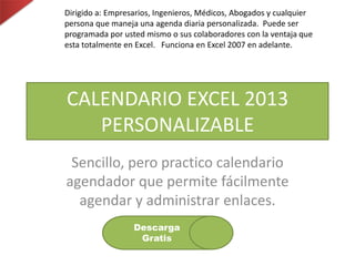 Dirigido a: Empresarios, Ingenieros, Médicos, Abogados y cualquier
persona que maneja una agenda diaria personalizada. Puede ser
programada por usted mismo o sus colaboradores con la ventaja que
esta totalmente en Excel. Funciona en Excel 2007 en adelante.
CALENDARIO EXCEL 2013
PERSONALIZABLE
Sencillo, pero practico calendario
agendador que permite fácilmente
agendar y administrar enlaces.
Descarga
Gratis