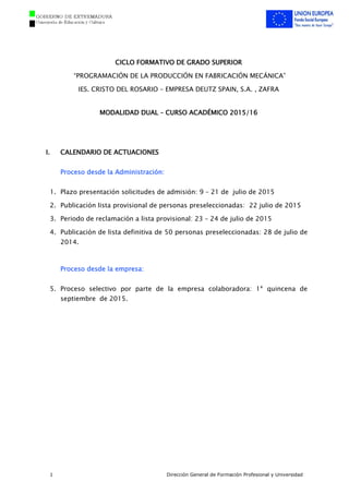 1 Dirección General de Formación Profesional y Universidad
CICLO FORMATIVO DE GRADO SUPERIOR
“PROGRAMACIÓN DE LA PRODUCCIÓN EN FABRICACIÓN MECÁNICA”
IES. CRISTO DEL ROSARIO – EMPRESA DEUTZ SPAIN, S.A. , ZAFRA
MODALIDAD DUAL – CURSO ACADÉMICO 2015/16
I. CALENDARIO DE ACTUACIONES
Proceso desde la Administración:
1. Plazo presentación solicitudes de admisión: 9 – 21 de julio de 2015
2. Publicación lista provisional de personas preseleccionadas: 22 julio de 2015
3. Periodo de reclamación a lista provisional: 23 – 24 de julio de 2015
4. Publicación de lista definitiva de 50 personas preseleccionadas: 28 de julio de
2014.
Proceso desde la empresa:
5. Proceso selectivo por parte de la empresa colaboradora: 1ª quincena de
septiembre de 2015.
 