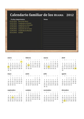 Calendario familiar de los HUAMANI 2012
      Fechas importantes                                               Notas
     01/01/2012          Día de Año Nuevo
     16/01/2012          Cumpleaños de Roxana
     14/02/2012          cumpleaños de Alexander
     21/03/2012          cumpleaños de Luis
     29/04/2012          cumpeaños de mi mamá
     12/09/2012          cumpleaños de Mariana
     25/12/2012          navidad




enero                               febrero                            marzo                              abril
 L M X         J V S D               L M X         J V S D             L M X          J V S D              L M X         J V S D
                               1               1    2    3    4    5                   1    2    3    4                                  1
 2    3    4    5    6    7    8     6    7    8    9   10   11   12    5    6    7    8    9   10   11    2    3    4    5    6    7    8
 9   10   11   12   13   14   15    13   14   15   16   17   18   19   12   13   14   15   16   17   18    9   10   11   12   13   14   15
16   17   18   19   20   21   22    20   21   22   23   24   25   26   19   20   21   22   23   24   25   16   17   18   19   20   21   22
23   24   25   26   27   28   29    27   28   29                       26   27   28   29   30   31        23   24   25   26   27   28   29
30   31                                                                                                   30

mayo                                junio                              julio                              agosto
L M X          J V S D               L M X         J V S D              L M X         J V S D              L M X         J V S D
      1    2    3    4    5    6                         1    2    3                                  1              1    2    3    4    5
 7    8    9   10   11   12   13     4    5    6    7    8    9   10    2    3    4    5    6    7    8    6    7    8    9   10   11   12
14   15   16   17   18   19   20    11   12   13   14   15   16   17    9   10   11   12   13   14   15   13   14   15   16   17   18   19
21   22   23   24   25   26   27    18   19   20   21   22   23   24   16   17   18   19   20   21   22   20   21   22   23   24   25   26
28   29   30   31                   25   26   27   28   29   30        23   24   25   26   27   28   29   27   28   29   30   31
                                                                       30   31

septiembre                          octubre                            noviembre                          diciembre
 L M X J V S D                       L M X         J V S D              L M X J V S D                      L M X J V S D
                          1    2     1    2    3    4    5    6    7                   1    2    3    4                             1    2
 3    4    5    6    7    8    9     8    9   10   11   12   13   14    5    6    7    8    9   10   11    3    4    5    6    7    8    9
10   11   12   13   14   15   16    15   16   17   18   19   20   21   12   13   14   15   16   17   18   10   11   12   13   14   15   16
17   18   19   20   21   22   23    22   23   24   25   26   27   28   19   20   21   22   23   24   25   17   18   19   20   21   22   23
24   25   26   27   28   29   30    29   30   31                       26   27   28   29   30             24   25   26   27   28   29   30
                                                                                                          31
 