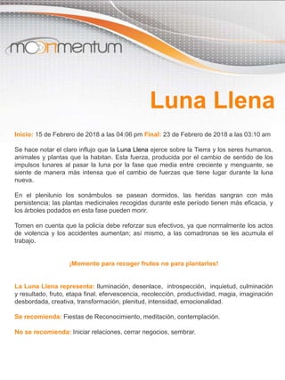Inicio: 15 de Febrero de 2018 a las 04:06 pm Final: 23 de Febrero de 2018 a las 03:10 am
Se hace notar el claro influjo que la Luna Llena ejerce sobre la Tierra y los seres humanos,
animales y plantas que la habitan. Esta fuerza, producida por el cambio de sentido de los
impulsos lunares al pasar la luna por la fase que media entre creciente y menguante, se
siente de manera más intensa que el cambio de fuerzas que tiene lugar durante la luna
nueva.
En el plenilunio los sonámbulos se pasean dormidos, las heridas sangran con más
persistencia; las plantas medicinales recogidas durante este período tienen más eficacia, y
los árboles podados en esta fase pueden morir.
Tomen en cuenta que la policía debe reforzar sus efectivos, ya que normalmente los actos
de violencia y los accidentes aumentan; así mismo, a las comadronas se les acumula el
trabajo.
¡Momento para recoger frutos no para plantarlos!
La Luna Llena representa: Iluminación, desenlace, introspección, inquietud, culminación
y resultado, fruto, etapa final, efervescencia, recolección, productividad, magia, imaginación
desbordada, creativa, transformación, plenitud, intensidad, emocionalidad.
Se recomienda: Fiestas de Reconocimiento, meditación, contemplación.
No se recomienda: Iniciar relaciones, cerrar negocios, sembrar.
Luna Llena
 