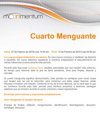 Inicio: 07 de Febrero de 2018 a las 10:55 am Final: 15 de Febrero de 2018 a las 04:06 pm
La Luna prosigue lentamente su camino. Su cara oscura empieza a “abollarla” de derecha
a izquierda. De nuevo debemos agradecer a nuestros antepasados el descubrimiento de
ciertas influencias lunares durante este período.
Durante esta fase lunar podemos hacer aquellas actividades que nos cuestan más esfuerzo,
es tiempo para terminar todo lo que se tiene pendiente, sirve para limpiar, depurar y
cancelar.
El cuarto menguante significa decrecimiento. Este período es ventajoso para hacer cosas
que tengan que ver con la reducción: para comenzar una dieta, pagar facturas, podar
arbustos o finalizar una relación. Conforme la luz de la luna decrece, así lo hará todo lo que
se comience durante esta fase, periodo para clarificar proyectos o sistemas, perseguir
objetivos que se iniciaron durante el cuarto creciente y hacer reparaciones.
Es tiempo para madurar y expresarse completamente.
¡Con menguante la energía mengua!
Energía de finales, reflexión, reorganización, identificación, desintegración, descubrir,
estrategia, liberación.
Cuarto Menguante
 