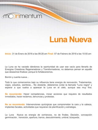 Inicio: 31 de Enero de 2018 a las 09:28 am Final: 07 de Febrero de 2018 a las 10:55 am
La Luna se ha vaciado dándonos la oportunidad de usar ese vacío para llenarlo de
Energías Creadoras Regeneradoras y Transformadoras, no debemos pensar en aquello
que deseamos finalizar, porque lo fortaleceremos.
Borrón y cuenta nueva…
Todo lo que comencemos bajo su influencia tiene energía de renovación. Tratamientos,
viajes, estudios, siembras... No obstante, deberemos evitar la llamada "Luna negra" y
esperar a que vuelva a aparecer la Luna en el cielo, aunque sea muy fina.
Se recomienda: Hacer competencias, iniciar acciones que requiera de resultados
inmediatos, hacer reclamos, denuncias y protestas.
No se recomienda: Intervenciones quirúrgicas que comprometan la cara y la cabeza,
implantes faciales, actividades que requieran de planificación y estrategia.
La Luna Nueva es energía de comienzos, no de finales. Decisión, concepción
germinación, transición, apertura, trance, descubrimiento, umbral, búsqueda.
Luna Nueva
 