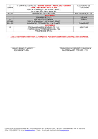 A              VI ETAPA DO ESTADUAL – EQUIPE SENIOR – ABSOLUTO FEMININO                                                 CACHOEIRO DE
   DEFINIR                         OPEN -75KG +75KG MASCULINO                                                                 ITAPEMIRIM
                               PETIZ A SÊNIOR (M/F), VETERANO (MASC.)
                                    FESTIVAL MÊS DAS CRIANÇAS
    18 a 21                          OLIMPIADAS UNIVERSITARIA                                                            FOZ DO IGUAÇU - PR
                                                     NOVEMBRO
                                           TREINAMENTO FEJ                                                                        VITORIA
      A                                VII ETAPA DO ESTADUAL                                                                      SERRA
   DEFINIR                     PETIZ A SÊNIOR (M/F), VETERANO (MASC.)
   26 a 28                     OLIMPIADAS ESCOLARES – 15 a 17 ANOS                                                             CUIABÁ - MT
                                                     DEZEMBRO
         10                     PREMIAÇÃO AOS DESTAQUES DE 2012                                                                  A DEFINIR
                                FESTA DE CONFRATERNIZAÇÃO DA FEJ
                                        ANIVERSÁRIO DA FEJ


     •    AS DATAS PODERÃO SOFRER ALTERAÇÕES, POIS DEPENDEMOS DE LIBERAÇÃO DE GINÁSIOS.




          ___________________________                                                         ___________________________________
            MIGUEL ÂNGELO AGRIZZI                                                             FRANCISNEI SPERANDIO FERNANDES
              PRESIDENTE - FEJ                                                                   COORDENADOR TÉCNICO - FEJ




Fundada em 10 de dezembro de 1973 – Rua Barão de Itapemirim, 206 – Ed. Álvares Cabral. – 2º andar -- CEP: 29.010-060 – Tel.: 27- 3222.0713
CNPJ: 31.729.262/0001-15 – e-mail: fespju@gmail.com – Filiada a Confederação Brasileira de Judô: www.cbj.com.br
 