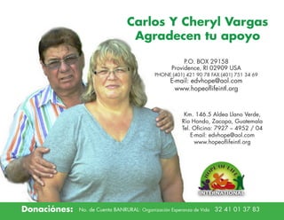 Carlos Y Cheryl Vargas
Agradecen tu apoyo
P.O. BOX 29158
Providence, RI 02909 USA

PHONE:(401) 421 90 78 FAX:(401) 751 34 69

E-mail: edvhope@aol.com
www.hopeoflifeintl.org

Km. 146.5 Aldea Llano Verde,
Río Hondo, Zacapa, Guatemala
Tel. Oficina: 7927 – 4952 / 04
E-mail: edvhope@aol.com
www.hopeoflifeintl.org

Donaciónes:

No. de Cuenta BANRURAL: Organización Esperanza de Vida

32 41 01 37 83

	

 