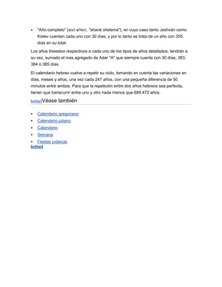    "Año completo" (‫" ,המלש הנש‬shaná shelemá"), en cuyo caso tanto Jeshván como
    Kislev cuentan cada uno con 30 días, y por lo tanto se trata de un año con 355
    días en su total.
Los años bisiestos respectivos a cada uno de los tipos de años detallados, tendrán a
su vez, sumado el mes agregado de Adar "A" que siempre cuenta con 30 días, 383,
384 ó 385 días.

El calendario hebreo vuelve a repetir su ciclo, tomando en cuenta las variaciones en
días, meses y años, una vez cada 247 años, con una pequeña diferencia de 50
minutos entre ambos. Para que la repetición entre dos años hebreos sea perfecta,
tienen que transcurrir entre uno y otro nada menos que 689.472 años.

[editar]Véase    también

   Calendario gregoriano
   Calendario juliano
   Calendario
   Semana
 Fiestas judaicas
[editar]
 