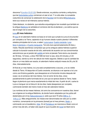 descanso" (Levítico 23:27-32). Desde entonces, es práctica corriente y antiquísima,
que las festividades judías comiencen al caer el sol. Y no sólo ellas: la consabida
costumbre de comenzar la celebración de la Navidad con la cena deNochebuena,
tiene sus raíces en tal milenaria usanza hebrea.

Cabe destacar, no obstante, que estudios arqueológicos han revelado que también en
la antigua Babilonia se señalaba el comienzo del día al atardecer, y se estima que es
ese el origen de la costumbre.

[editar]El   mes hebraico
El mes en el calendario hebreo se basa en el ciclo que cumple la Luna al circunscribir
por completo a la Tierra, captando el ojo humano desde nuestro planeta 4 diferentes
estados principales de la Luna, a saber: Luna nueva, Cuarto creciente, Luna
llena o plenilunio, y Cuarto menguante. Tal ciclo dura aproximadamente 29 días y
medio. Resulta asombroso comprobar que ya los antiguos sabios hebreos supieron
calcular la duración exacta de tal ciclo, estimando de acuerdo con sus conocimientos
astronómicos que el periplo del satélite en torno al planeta Tierra tenía una duración
de '29 días, 12 horas, y otras 793/1080 de hora' (o sea, otros 44 minutos y 3.33
segundos), siendo su error de cálculo de medio segundo. Debido a que la cantidad de
días en un mes debía ser exacta, el calendario hebreo estipuló meses de 29 y de 30
días, intercaladamente.

Al final de un mes hebreo, la Luna está completamente a oscuras, y no es visible
desde la Tierra. Al despuntar el Cuarto creciente, se alcanza a ver apenas a la Luna
como una finísima guadaña, que desaparece en el horizonte minutos después del
ocaso: es el comienzo del mes hebreo. Con el correr de los días, crece
paulatinamente la parte iluminada de la Luna que se aprecia desde la Tierra, hasta
llegar al plenilunio que marca exactamente la mitad del mes. A partir de ahí, vuelve la
Luna a menguar con el discurrir de los días, hasta desaparecer por completo,
culminando también del mismo modo el mes del calendario hebreo.

Los nombres de los meses hebreos, tal como los conocemos en nuestros días, tienen
sus orígenes en la antigua Babilonia, de donde fueron adoptados por los judíos allí
desterrados por el rey Nabucodonosor II, exilio que duró 70 años (586 a. C. -
516 a. C.). Más antiguamente, los meses eran denominados tan sólo por su orden
numérico, comenzando en la primavera (boreal) por el mes primero, Nisán, y
culminando con el duodécimo, Adar. En el Pentateuco se menciona a Nisán como el
primer mes del año, al haber sido aquél en que el pueblo de Israel se liberó de la
 