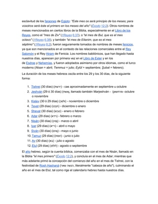 esclavitud de los faraones de Egipto: "Este mes os será principio de los meses; para
vosotros será éste el primero en los meses del año" (Éxodo 12:2). Otros nombres de
meses mencionados en ciertos libros de la Biblia, especialmente en el Libro de los
Reyes, como el "mes de Ziv" (1Reyes 6:37), o "el mes de Bul, que es el mes
octavo" (1Reyes 6:38), y también "el mes de Eitanim, que es el mes
séptimo" (1Reyes 8:2), fueron seguramente tomados de nombres de meses fenicios,
ya que son mencionados en el contexto de las relaciones comerciales entre el Rey
Salomón y el Rey Hiram de Fenicia. Los nombres babilónicos, que han llegado hasta
nuestros días, aparecen por primera vez en el Libro de Ester y en los
de Esdras y Nehemías, y fueron adoptados asimismo por otros idiomas, como el turco
moderno (Nisan = abril; Temmuz = julio; Eylül = septiembre; Şubat = febrero).

La duración de los meses hebreos oscila entre los 29 y los 30 días, de la siguiente
forma:

    1. Tishrei (30 días) (‫ - )ירשת‬cae aproximadamente en septiembre u octubre
    2. Jeshván (29 ó 30 días) (‫ ,ןוושח‬llamado también Marjeshván - (‫ -מרחשוון‬octubre
         o noviembre
    3. Kislev (30 ó 29 días) (‫ - )ולסכ‬noviembre o diciembre
    4. Tevet (29 días) (‫ - )תבט‬diciembre o enero
    5. Shevat (30 días) (‫ - )טבש‬enero o febrero
    6. Adar (29 días) (‫ - )רדא‬febrero o marzo
    7. Nisán (30 días) (‫ - )ןסינ‬marzo o abril
    8. Iyar (29 días) (‫ - )רייא‬abril o mayo
    9. Siván (30 días) (‫ - )ןוויס‬mayo o junio
    10. Tamuz (29 días) (‫ - )זומת‬junio o julio
    11. Av (30 días) (‫ - )בא‬julio o agosto
    12. Elul (29 días) (‫ - )לולא‬agosto o septiembre
El año hebreo, según la cuenta bíblica, comenzaba con el mes de Nisán, llamado en
la Biblia "el mes primero" (Éxodo 12:2), y concluía en el mes de Adar; mientras que
más adelante primó la concepción del comienzo del año en el mes de Tishrei, con la
festividad de Rosh Hashaná (‫ ,הנשה שאר‬literalmente "cabeza de año"), culminando el
año en el mes de Elul, tal como rige el calendario hebreo hasta nuestros días.
 