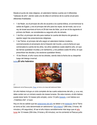 Desde el punto de vista religioso, el calendario hebreo cuenta con 4 diferentes
"cabezas de año", siendo cada una de ellas el comienzo de la cuenta anual para
diferentes finalidades:

   1 de Nisán, es el principio de año de acuerdo a la cuenta bíblica, al conmemorar la
    salida de Egipto; y era el principio del año para los reyes: de tal modo, aun si un
    rey de Israel asumiera el trono el 29 del mes de Adar, ya al ser el día siguiente el
    primero de Nisán, se consideraba su segundo año de reinado.
   1 de Elul, el principio del año para realizar la cuenta del diezmo de ganado a
    apartar según las prescripciones religiosas.
   1 de Tishrei, el principio del año según el calendario hebreo moderno,
    conmemorando el aniversario de la Creación del mundo, y era la fecha en que
    comenzaba la cuenta de los años, los años sabáticos (cada séptimo año, en que
    las tierras quedaban incultas y en barbecho), y los jubileos (cada 50 años, en que
    prescribían las deudas y los esclavos quedaban libres).
   15 de Shevat, el año nuevo de los árboles, siendo ésta la fecha de su despertar
    luego del letargo invernal.
[editar]El   año hebraico




Celebración de la Pascua judía, Pésaj, en torno a la mesa del tradicional Séder.


Un año hebreo incluye un ciclo completo de las cuatro estaciones del año, y, a su vez,
debe contar con un número exacto de meses lunares. De esta manera, el año hebreo
puede tener tanto 12 meses (año simple), como 13 (año bisiesto, o en hebreo ‫הנש‬
.("odañerp oña" ,‫מעוברת‬

Hoy en día es sabido que las estaciones del año se deben a la traslación de la Tierra
en torno al Sol, ciclo denominado en astronomía "año trópico" (365 días, 5 horas, 48
minutos y 44 segundos). Al ser el año trópico sensiblemente más largo que el año
lunar de 12 meses (354 días, 8 horas y 49 minutos), se iría corriendo la Pascua judía
 