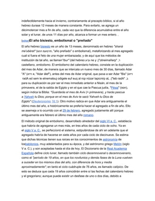 indefectiblemente hacia el invierno, contrariamente al precepto bíblico, si el año
hebreo durase 12 meses de manera constante. Para evitarlo, se agrega un
décimotercer mes a fin de año, cada vez que la diferencia acumulativa entre el año
solar y el lunar, de unos 11 días por año, alcanza a formar un mes entero. .

[editar]El   año bisiesto, embolismal o "preñado"
El año hebreo bisiesto es un año de 13 meses, denominado en hebreo "shaná
me'ubéret" (‫" ,תרבועמ הנש‬año preñado" o embolismal), metaforizando al mes agregado
cual si fuera el feto de una mujer embarazada; y de aquí que los métodos de
institución de tal año, se llamen"ibur" (del hebreo ‫ וביע‬ne y ;("otneimañerp" ,‫ר‬
castellano, embolismo. El embolismo del calendario hebreo, consiste en la duplicación
del mes de Adar, de manera que se intercala un nuevo mes de 30 días, llamado Adar
"A" (‫" ,א רדא‬Adar álef"), antes del mes de Adar original, que pasa a ser Adar "Bis" (‫רדא‬
radA ed sem le etnematsuj odigele euf euq al rop nózar lapicnirp aL .("teb radA" ,‫ב‬
para su duplicación es por ser el mes inmediato anterior a Nisán, el mes de la
primavera, el de la salida de Egipto y en el que cae la Pascua judía, "Pésaj" (‫,)חספ‬
según indica la Biblia: "Guardarás el mes de Aviv (= primavera), y harás pascua
a Yahveh tu Dios; porque en el mes de Aviv te sacó Yahveh tu Dios de
Egipto" (Deuteronomio 16:1). Otro motivo radica en que Adar era antiguamente el
último mes del año, e históricamente se prefería hacer el agregado a fin de año. Ello
se asemeja a lo ocurrido con el 29 de febrero, agregado justamente allí porque
antiguamente era febrero el último mes del año romano.

El método original de embolismo, desarrollado alrededor del siglo VI a. C., establecía
que habría de agregarse un mes más, en tres años de cada ciclo de ocho. Ya en
el siglo V a. C., se perfeccionó el sistema, estipulándose de ahí en adelante que el
agregado habría de hacerse en siete años por cada ciclo de diecinueve. Se estima
que dichas técnicas tienen sus raíces en los conocimientos de astronomía de
losbabilonios, muy adelantados para su época, y del astrónomo griego Metón (siglo
V a. C.), y son aceptadas hasta el día de hoy. El Diccionario de la Real Academia
Española define ciclo lunar, llamado también ciclo decemnovenal o decemnovenario,
como el "período de 19 años, en que los novilunios y demás fases de la Luna vuelven
a suceder en los mismos días del año, con diferencia de hora y media
aproximadamente"; en tanto el ciclo cuádruple de 76 años, es llamado calípico. De
esto se deduce que cada 19 años coincidirán entre sí las fechas del calendario hebreo
y el gregoriano; aunque puede existir un desfase de uno o dos días, debido a
 