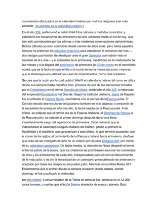 movimientos efectuados en el calendario hebreo por motivos religiosos (ver más
adelante, "la semana en el calendario hebreo").

En el año 359, perfeccionó el sabio Hilel II los cálculos y métodos conocidos, y
estableció los mecanismos de embolismo del año utilizados hasta el día de hoy, que
han sido corroborados por las últimas y más modernas observaciones astronómicas.
Dichos cálculos ya eran conocidos desde cientos de años atrás, pero hasta aquellos
tiempos se preferían los métodos empíricos para establecer el comienzo del mes —
dos testigos que habían de atestiguar ante el gran Sanedrín que habían visto el
naciente de la Luna— y el comienzo de la primavera, basándose en la maduración de
las mieses y a la llegada del equinoccio de primavera (el 20 de marzo en el hemisferio
norte), que es la fecha en que el día y la noche tienen la misma duración; mientras
que el almanaque era utilizado en caso de impedimentos, como días nublados.

Se cree que la razón por la cual publicó Hilel II el calendario hebreo tal como se utiliza
desde sus tiempos hasta nuestros días, proviene de una de las decisiones tomadas
por el Cristianismo en el primer Concilio de Nicea, celebrado el año 325, a instancias
del emperadorConstantino I el Grande. Según la tradición cristiana, Jesús de Nazaret
fue crucificado el Viernes Santo, coincidente con el viernes de laPascua judía. El
Concilio decidió desvincularse del judaísmo también en este aspecto, y prescindir de
la necesidad de averiguar año tras año, la fecha exacta de la Pascua judía. A tal
efecto, se estipuló que el primer día de la Pascua cristiana, el Domingo de Pascua o
de Resurrección, se celebre el primer domingo después de la luna llena,
inmediatamente luego del equinoccio de primavera. Cabe destacar que al
independizar al calendario litúrgico cristiano del hebreo, perdió el primero la
flexibilidad y el equilibrio que caracterizan a este último, lo que terminó causando, con
el correr de los siglos, el corrimiento de la Pascua cristiana hacia el invierno, desfase
que hubo de ser corregido al cabo de un milenio por el papa Gregorio XIII, por medio
de su calendario gregoriano. De todos modos, la decisión de Nicea despertó el temor
entre los judíos de la época, que los cristianos les prohibiesen anunciar los comienzos
de mes y los embolismos de cada año, indispensables para el normal discurrimiento
de la vida judía; y de ahí la necesidad de un calendario preestablecido de antemano y
aceptado por todas las diásporas del pueblo judío. Mientras en la Biblia Mateo 28:1.
Encontramos que el primer día de la semana revisaron donde estaba, siendo
domingo, el fue crucificado el miércoles.

Un año trópico, o circunvolución de la Tierra en torno al Sol, conlleva en sí 12,368
ciclos lunares, o vueltas que efectúa Selene alrededor de nuestro planeta. Esto
 