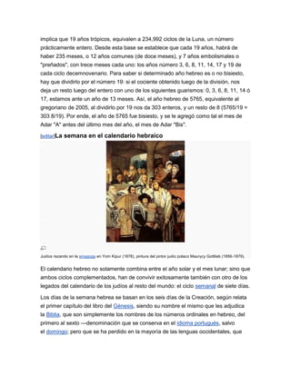 implica que 19 años trópicos, equivalen a 234,992 ciclos de la Luna, un número
prácticamente entero. Desde esta base se establece que cada 19 años, habrá de
haber 235 meses, o 12 años comunes (de doce meses), y 7 años embolismales o
"preñados", con trece meses cada uno: los años número 3, 6, 8, 11, 14, 17 y 19 de
cada ciclo decemnovenario. Para saber si determinado año hebreo es o no bisiesto,
hay que dividirlo por el número 19: si el cociente obtenido luego de la división, nos
deja un resto luego del entero con uno de los siguientes guarismos: 0, 3, 6, 8, 11, 14 ó
17, estamos ante un año de 13 meses. Así, el año hebreo de 5765, equivalente al
gregoriano de 2005, al dividirlo por 19 nos da 303 enteros, y un resto de 8 (5765/19 =
303 8/19). Por ende, el año de 5765 fue bisiesto, y se le agregó como tal el mes de
Adar "A" antes del último mes del año, el mes de Adar "Bis".

[editar]La   semana en el calendario hebraico




Judíos rezando en la sinagoga en Yom Kipur (1878), pintura del pintor judío polaco Maurycy Gottlieb (1856-1879).


El calendario hebreo no solamente combina entre el año solar y el mes lunar; sino que
ambos ciclos complementados, han de convivir exitosamente también con otro de los
legados del calendario de los judíos al resto del mundo: el ciclo semanal de siete días.

Los días de la semana hebrea se basan en los seis días de la Creación, según relata
el primer capítulo del libro del Génesis, siendo su nombre el mismo que les adjudica
la Biblia, que son simplemente los nombres de los números ordinales en hebreo, del
primero al sexto —denominación que se conserva en el idioma portugués, salvo
el domingo; pero que se ha perdido en la mayoría de las lenguas occidentales, que
 