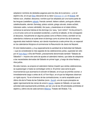 adoptaron nombres de deidades paganas para los días de la semana— y en el
séptimo día, en el que Dios descansó de su labor (Génesis 2:1-3): el Shabat, del
hebreo ‫ ,תבש‬shabbat, descanso; nombre que fue adoptado por una buena parte de
las lenguas (castellano sábado, francés samedi, italiano sábato, portugués sábado,
catalándissabte, alemán Samstag, polaco sobota, griego sávvato, árabe asSabt,
indonesio sabtu, rumano sâmbătă). Así pues, y basándose en el relato bíblico,
comienza la semana hebrea el día domingo (‫" ,ןושאר םוי‬yom rishón", "el día primero"),
y no el lunes como en la sociedad occidental, y culmina el sábado, el día consagrado
al descanso. Actualmente en algunos países como el Reino Unido y también en los
calendarios cristianos se suele tener el domingo como el primer día de la semana,
siguiendo ésta tradición hebrea, aún dando importancia a este primer día, en especial
en los calendarios litúrgicos al conmemorar la Resurreción de Jesús de Nazaret.

El ciclo hebdomadario, y muy especialmente la santidad de la festividad del Sábado
—que es considerada la más sagrada de las celebraciones judías, superada tan sólo
por el Yom Kipur o Día del Perdón, precisamente denominado también "Sábado de
Sábados"— impone otra serie de ajustes al calendario hebreo, que debe de adaptarse
a las necesidades derivadas del Sábado en primer lugar, y luego de otras fiestas y
ritos judíos.

De esta manera, se propone el calendario hebreo impedir que ciertas celebraciones,
se superpongan o hasta se contradigan entre sí. El primer caso sería la gran
inconveniencia que acarrearía el coincidir el Sábado, en el que se prohíbe cocinar, e
inmediatamente luego o antes de él, el Yom Kipur, en el que los feligreses observan
un rígido ayuno. Ya en el terreno de las contradicciones, no sería aceptable que el
último día de la Fiesta de las Cabañas (‫ ,תוכוס‬Sucot), uno de cuyos preceptos es
agitar vigorosamente las ramas de aravá o sauce, cayese en Sábado, en que esta
actividad está expresamente prohibida, por ser una de las 39 actividades prohibidas el
séptimo y último día de cada semana (Mishná, Tratado del Shabat, 7:2).
 