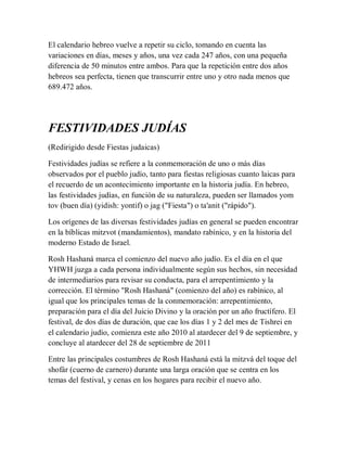 El calendario hebreo vuelve a repetir su ciclo, tomando en cuenta las
variaciones en días, meses y años, una vez cada 247 años, con una pequeña
diferencia de 50 minutos entre ambos. Para que la repetición entre dos años
hebreos sea perfecta, tienen que transcurrir entre uno y otro nada menos que
689.472 años.
FESTIVIDADES JUDÍAS
(Redirigido desde Fiestas judaicas)
Festividades judías se refiere a la conmemoración de uno o más días
observados por el pueblo judío, tanto para fiestas religiosas cuanto laicas para
el recuerdo de un acontecimiento importante en la historia judía. En hebreo,
las festividades judías, en función de su naturaleza, pueden ser llamados yom
tov (buen día) (yidish: yontif) o jag ("Fiesta") o ta'anit ("rápido").
Los orígenes de las diversas festividades judías en general se pueden encontrar
en la bíblicas mitzvot (mandamientos), mandato rabínico, y en la historia del
moderno Estado de Israel.
Rosh Hashaná marca el comienzo del nuevo año judío. Es el día en el que
YHWH juzga a cada persona individualmente según sus hechos, sin necesidad
de intermediarios para revisar su conducta, para el arrepentimiento y la
corrección. El término "Rosh Hashaná" (comienzo del año) es rabínico, al
igual que los principales temas de la conmemoración: arrepentimiento,
preparación para el día del Juicio Divino y la oración por un año fructífero. El
festival, de dos días de duración, que cae los días 1 y 2 del mes de Tishrei en
el calendario judío, comienza este año 2010 al atardecer del 9 de septiembre, y
concluye al atardecer del 28 de septiembre de 2011
Entre las principales costumbres de Rosh Hashaná está la mitzvá del toque del
shofár (cuerno de carnero) durante una larga oración que se centra en los
temas del festival, y cenas en los hogares para recibir el nuevo año.
 