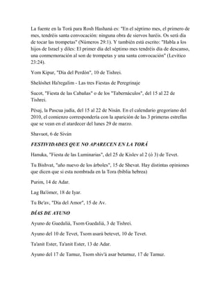 La fuente en la Torá para Rosh Hashaná es: "En el séptimo mes, el primero de
mes, tendréis santa convocación: ninguna obra de siervos haréis. Os será día
de tocar las trompetas" (Números 29:1). Y también está escrito: "Habla a los
hijos de Israel y diles: El primer día del séptimo mes tendréis día de descanso,
una conmemoración al son de trompetas y una santa convocación" (Levítico
23:24).
Yom Kipur, "Día del Perdón", 10 de Tishrei.
Shelóshet Ha'regalim - Las tres Fiestas de Peregrinaje
Sucot, "Fiesta de las Cabañas" o de los "Tabernáculos", del 15 al 22 de
Tishrei.
Pésaj, la Pascua judía, del 15 al 22 de Nisán. En el calendario gregoriano del
2010, el comienzo correspondería con la aparición de las 3 primeras estrellas
que se vean en el atardecer del lunes 29 de marzo.
Shavuot, 6 de Siván
FESTIVIDADES QUE NO APARECEN EN LA TORÁ
Hanuka, "Fiesta de las Luminarias", del 25 de Kislev al 2 (ó 3) de Tevet.
Tu Bishvat, "año nuevo de los árboles", 15 de Shevat. Hay distintas opiniones
que dicen que si esta nombrada en la Tora (biblia hebrea)
Purim, 14 de Adar.
Lag Ba'ómer, 18 de Iyar.
Tu Be'av, "Día del Amor", 15 de Av.
DÍAS DE AYUNO
Ayuno de Guedaliá, Tsom Guedaliá, 3 de Tishrei.
Ayuno del 10 de Tevet, Tsom asará betevet, 10 de Tevet.
Ta'anit Ester, Ta'anit Ester, 13 de Adar.
Ayuno del 17 de Tamuz, Tsom shiv'á asar betamuz, 17 de Tamuz.
 