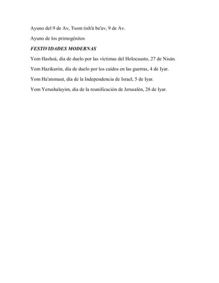 Ayuno del 9 de Av, Tsom tish'á be'av, 9 de Av.
Ayuno de los primogénitos
FESTIVIDADES MODERNAS
Yom Hashoá, día de duelo por las víctimas del Holocausto, 27 de Nisán.
Yom Hazikarón, día de duelo por los caídos en las guerras, 4 de Iyar.
Yom Ha'atsmaut, día de la Independencia de Israel, 5 de Iyar.
Yom Yerushalayim, día de la reunificación de Jerusalén, 28 de Iyar.
 