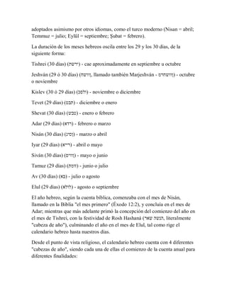 adoptados asimismo por otros idiomas, como el turco moderno (Nisan = abril;
Temmuz = julio; Eylül = septiembre; Şubat = febrero).
La duración de los meses hebreos oscila entre los 29 y los 30 días, de la
siguiente forma:
Tishrei (30 días) (‫)ירשת‬ - cae aproximadamente en septiembre u octubre
Jeshván (29 ó 30 días) (‫,ןוושח‬ llamado también Marjeshván - ‫)ןוושחרמ‬ - octubre
o noviembre
Kislev (30 ó 29 días) (‫)ולסכ‬ - noviembre o diciembre
Tevet (29 días) (‫)תבט‬ - diciembre o enero
Shevat (30 días) (‫)טבש‬ - enero o febrero
Adar (29 días) (‫)רדא‬ - febrero o marzo
Nisán (30 días) (‫)ןסינ‬ - marzo o abril
Iyar (29 días) (‫)רייא‬ - abril o mayo
Siván (30 días) (‫)ןוויס‬ - mayo o junio
Tamuz (29 días) (‫)זומת‬ - junio o julio
Av (30 días) (‫)בא‬ - julio o agosto
Elul (29 días) (‫)לולא‬ - agosto o septiembre
El año hebreo, según la cuenta bíblica, comenzaba con el mes de Nisán,
llamado en la Biblia "el mes primero" (Éxodo 12:2), y concluía en el mes de
Adar; mientras que más adelante primó la concepción del comienzo del año en
el mes de Tishrei, con la festividad de Rosh Hashaná (‫שאר‬ ‫,הנשה‬ literalmente
"cabeza de año"), culminando el año en el mes de Elul, tal como rige el
calendario hebreo hasta nuestros días.
Desde el punto de vista religioso, el calendario hebreo cuenta con 4 diferentes
"cabezas de año", siendo cada una de ellas el comienzo de la cuenta anual para
diferentes finalidades:
 
