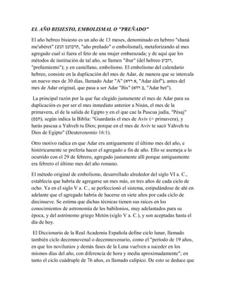 EL AÑO BISIESTO, EMBOLISMAL O "PREÑADO"
El año hebreo bisiesto es un año de 13 meses, denominado en hebreo "shaná
me'ubéret" (‫הנש‬ ‫,תרבועמ‬ "año preñado" o embolismal), metaforizando al mes
agregado cual si fuera el feto de una mujer embarazada; y de aquí que los
métodos de institución de tal año, se llamen "ibur" (del hebreo ‫,רוביע‬
"preñamiento"); y en castellano, embolismo. El embolismo del calendario
hebreo, consiste en la duplicación del mes de Adar, de manera que se intercala
un nuevo mes de 30 días, llamado Adar "A" (‫רדא‬ ‫,א‬ "Adar álef"), antes del
mes de Adar original, que pasa a ser Adar "Bis" (‫רדא‬ ‫,ב‬ "Adar bet").
La principal razón por la que fue elegido justamente el mes de Adar para su
duplicación es por ser el mes inmediato anterior a Nisán, el mes de la
primavera, el de la salida de Egipto y en el que cae la Pascua judía, "Pésaj"
(‫,)חספ‬ según indica la Biblia: "Guardarás el mes de Aviv (= primavera), y
harás pascua a Yahveh tu Dios; porque en el mes de Aviv te sacó Yahveh tu
Dios de Egipto" (Deuteronomio 16:1).
Otro motivo radica en que Adar era antiguamente el último mes del año, e
históricamente se prefería hacer el agregado a fin de año. Ello se asemeja a lo
ocurrido con el 29 de febrero, agregado justamente allí porque antiguamente
era febrero el último mes del año romano.
El método original de embolismo, desarrollado alrededor del siglo VI a. C.,
establecía que habría de agregarse un mes más, en tres años de cada ciclo de
ocho. Ya en el siglo V a. C., se perfeccionó el sistema, estipulándose de ahí en
adelante que el agregado habría de hacerse en siete años por cada ciclo de
diecinueve. Se estima que dichas técnicas tienen sus raíces en los
conocimientos de astronomía de los babilonios, muy adelantados para su
época, y del astrónomo griego Metón (siglo V a. C.), y son aceptadas hasta el
día de hoy.
El Diccionario de la Real Academia Española define ciclo lunar, llamado
también ciclo decemnovenal o decemnovenario, como el "período de 19 años,
en que los novilunios y demás fases de la Luna vuelven a suceder en los
mismos días del año, con diferencia de hora y media aproximadamente"; en
tanto el ciclo cuádruple de 76 años, es llamado calípico. De esto se deduce que
 