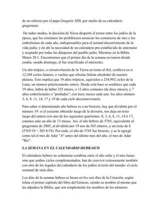 de un milenio por el papa Gregorio XIII, por medio de su calendario
gregoriano.
De todos modos, la decisión de Nicea despertó el temor entre los judíos de la
época, que los cristianos les prohibiesen anunciar los comienzos de mes y los
embolismos de cada año, indispensables para el normal discurrimiento de la
vida judía; y de ahí la necesidad de un calendario pre-establecido de antemano
y aceptado por todas las diásporas del pueblo judío. Mientras en la Biblia
Mateo 28:1. Encontramos que el primer día de la semana revisaron donde
estaba, siendo domingo, él fue crucificado el miércoles.
Un año trópico, o circunvolución de la Tierra en torno al Sol, conlleva en sí
12,368 ciclos lunares, o vueltas que efectúa Selene alrededor de nuestro
planeta. Esto implica que 19 años trópicos, equivalen a 234,992 ciclos de la
Luna, un número prácticamente entero. Desde esta base se establece que cada
19 años, habrá de haber 235 meses, o 12 años comunes (de doce meses), y 7
años embolismales o "preñados", con trece meses cada uno: los años número
3, 6, 8, 11, 14, 17 y 19 de cada ciclo decemnovenario.
Para saber si determinado año hebreo es o no bisiesto, hay que dividirlo por el
número 19: si el cociente obtenido luego de la división, nos deja un resto
luego del entero con uno de los siguientes guarismos: 0, 3, 6, 8, 11, 14 ó 17,
estamos ante un año de 13 meses. Así, el año hebreo de 5765, equivalente al
gregoriano de 2005, al dividirlo por 19 nos da 303 enteros, y un resto de 8
(5765/19 = 303 8/19). Por ende, el año de 5765 fue bisiesto, y se le agregó
como tal el mes de Adar "A" antes del último mes del año, el mes de Adar
"Bis".
LA SEMANA EN EL CALENDARIO HEBRAICO
El calendario hebreo no solamente combina entre el año solar y el mes lunar;
sino que ambos ciclos complementados, han de convivir exitosamente también
con otro de los legados del calendario de los judíos al resto del mundo: el ciclo
semanal de siete días.
Los días de la semana hebrea se basan en los seis días de la Creación, según
relata el primer capítulo del libro del Génesis, siendo su nombre el mismo que
les adjudica la Biblia, que son simplemente los nombres de los números
 