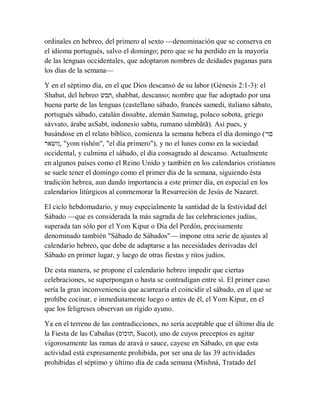 ordinales en hebreo, del primero al sexto —denominación que se conserva en
el idioma portugués, salvo el domingo; pero que se ha perdido en la mayoría
de las lenguas occidentales, que adoptaron nombres de deidades paganas para
los días de la semana—
Y en el séptimo día, en el que Dios descansó de su labor (Génesis 2:1-3): el
Shabat, del hebreo ‫,תבש‬ shabbat, descanso; nombre que fue adoptado por una
buena parte de las lenguas (castellano sábado, francés samedi, italiano sábato,
portugués sábado, catalán dissabte, alemán Samstag, polaco sobota, griego
sávvato, árabe asSabt, indonesio sabtu, rumano sâmbătă). Así pues, y
basándose en el relato bíblico, comienza la semana hebrea el día domingo (‫םוי‬
‫,ןושאר‬ "yom rishón", "el día primero"), y no el lunes como en la sociedad
occidental, y culmina el sábado, el día consagrado al descanso. Actualmente
en algunos países como el Reino Unido y también en los calendarios cristianos
se suele tener el domingo como el primer día de la semana, siguiendo ésta
tradición hebrea, aun dando importancia a este primer día, en especial en los
calendarios litúrgicos al conmemorar la Resurreción de Jesús de Nazaret.
El ciclo hebdomadario, y muy especialmente la santidad de la festividad del
Sábado —que es considerada la más sagrada de las celebraciones judías,
superada tan sólo por el Yom Kipur o Día del Perdón, precisamente
denominado también "Sábado de Sábados"— impone otra serie de ajustes al
calendario hebreo, que debe de adaptarse a las necesidades derivadas del
Sábado en primer lugar, y luego de otras fiestas y ritos judíos.
De esta manera, se propone el calendario hebreo impedir que ciertas
celebraciones, se superpongan o hasta se contradigan entre sí. El primer caso
sería la gran inconveniencia que acarrearía el coincidir el sábado, en el que se
prohíbe cocinar, e inmediatamente luego o antes de él, el Yom Kipur, en el
que los feligreses observan un rígido ayuno.
Ya en el terreno de las contradicciones, no sería aceptable que el último día de
la Fiesta de las Cabañas (‫,תוכוס‬ Sucot), uno de cuyos preceptos es agitar
vigorosamente las ramas de aravá o sauce, cayese en Sábado, en que esta
actividad está expresamente prohibida, por ser una de las 39 actividades
prohibidas el séptimo y último día de cada semana (Mishná, Tratado del
 