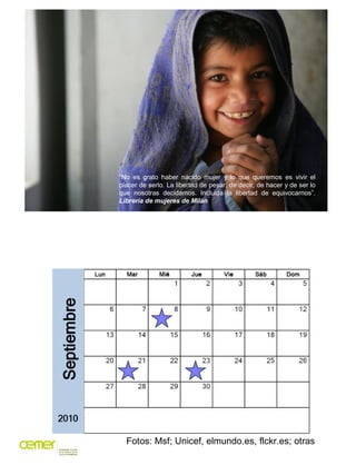 “No es grato haber nacido mujer y lo que queremos es vivir el
placer de serlo. La libertad de pesar, de decir, de hacer y de ser lo
que nosotras decidamos. Incluida la libertad de equivocarnos”.
Librería de mujeres de Milán




  Fotos: Msf; Unicef, elmundo.es, flckr.es; otras
 