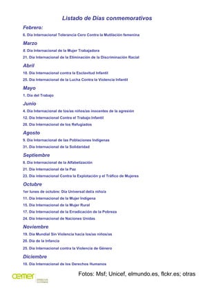 Listado de Días conmemorativos
Febrero:
6. Día Internacional Tolerancia Cero Contra la Mutilación femenina

Marzo
8. Día Internacional de la Mujer Trabajadora
21. Día Internacional de la Eliminación de la Discriminación Racial

Abril
10. Día Internacional contra la Esclavitud Infantil
25. Día Internacional de la Lucha Contra la Violencia Infantil

Mayo
1. Día del Trabajo

Junio
4. Día Internacional de los/as niños/as inocentes de la agresión
12. Día Internacional Contra el Trabajo Infantil
20. Día Internacional de los Refugiados

Agosto
9. Día Internacional de las Poblaciones Indígenas
31. Día Internacional de la Solidaridad

Septiembre
8. Día Internacional de la Alfabetización
21. Día Internacional de la Paz
23. Día internacional Contra la Explotación y el Tráfico de Mujeres

Octubre
1er lunes de octubre: Día Universal del/a niño/a
11. Día Internacional de la Mujer Indígena
15. Día Internacional de la Mujer Rural
17. Día Internacional de la Erradicación de la Pobreza
24. Día Internacional de Naciones Unidas

Noviembre
19. Día Mundial Sin Violencia hacia los/as niños/as
20. Día de la Infancia

25. Día Internacional contra la Violencia de Género

Diciembre
10. Día Internacional de los Derechos Humanos

                                  Fotos: Msf; Unicef, elmundo.es, flckr.es; otras
 