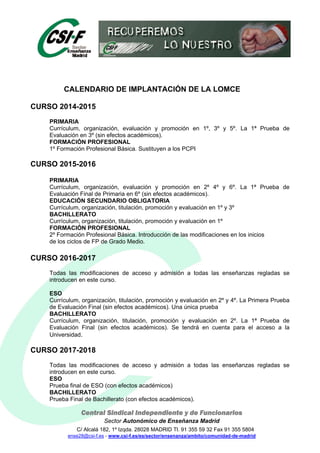 Central Sindical Independiente y de Funcionarios
Sector Autonómico de Enseñanza Madrid
C/ Alcalá 182, 1º Izqda. 28028 MADRID Tl. 91 355 59 32 Fax 91 355 5804
ense28@csi-f.es - www.csi-f.es/es/sector/ensenanza/ambito/comunidad-de-madrid
CALENDARIO DE IMPLANTACIÓN DE LA LOMCE
CURSO 2014-2015
PRIMARIA
Currículum, organización, evaluación y promoción en 1º, 3º y 5º. La 1ª Prueba de
Evaluación en 3º (sin efectos académicos).
FORMACIÓN PROFESIONAL
1º Formación Profesional Básica. Sustituyen a los PCPI
CURSO 2015-2016
PRIMARIA
Currículum, organización, evaluación y promoción en 2º 4º y 6º. La 1ª Prueba de
Evaluación Final de Primaria en 6º (sin efectos académicos).
EDUCACIÓN SECUNDARIO OBLIGATORIA
Currículum, organización, titulación, promoción y evaluación en 1º y 3º
BACHILLERATO
Currículum, organización, titulación, promoción y evaluación en 1º
FORMACIÓN PROFESIONAL
2º Formación Profesional Básica. Introducción de las modificaciones en los inicios
de los ciclos de FP de Grado Medio.
CURSO 2016-2017
Todas las modificaciones de acceso y admisión a todas las enseñanzas regladas se
introducen en este curso.
ESO
Currículum, organización, titulación, promoción y evaluación en 2º y 4º. La Primera Prueba
de Evaluación Final (sin efectos académicos). Una única prueba
BACHILLERATO
Currículum, organización, titulación, promoción y evaluación en 2º. La 1ª Prueba de
Evaluación Final (sin efectos académicos). Se tendrá en cuenta para el acceso a la
Universidad.
CURSO 2017-2018
Todas las modificaciones de acceso y admisión a todas las enseñanzas regladas se
introducen en este curso.
ESO
Prueba final de ESO (con efectos académicos)
BACHILLERATO
Prueba Final de Bachillerato (con efectos académicos).
 