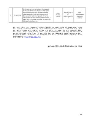 2	
  

25-­‐ago-­‐2014	
  

Emitir	
  el	
  programa	
  de	
  mediano	
  plazo	
  para	
  la	
  
Evaluación	
  del	
  Servicio	
  Profesional	
  Docente	
  
incluyendo	
  los	
  procesos	
  de	
  Evaluación	
  del	
  
Desempeño,	
  así	
  como	
  de	
  Promoción	
  en	
  el	
  
Servicio	
  a	
  través	
  de	
  la	
  asignación	
  de	
  horas	
  
adicionales,	
  Reconocimiento	
  y	
  Permanencia,	
  a	
  
partir	
  del	
  ciclo	
  escolar	
  2015-­‐2016,	
  en	
  Educación	
  
Básica	
  y	
  Media	
  Superior.	
  

LINEE	
  
LGSPD	
  

Art.	
  28,	
  Fracc.	
  I	
  
y	
  II	
  
Art.	
  7,	
  Fracc.	
  I	
  y	
  
II	
  

INEE	
  
Secretaría	
  de	
  
Educación	
  
Pública	
  

	
  

EL	
  PRESENTE	
  CALENDARIO	
  PODRÁ	
  SER	
  ADICIONADO	
  Y	
  MODIFICADO	
  POR	
  
EL	
   INSTITUTO	
   NACIONAL	
   PARA	
   LA	
   EVALUACIÓN	
   DE	
   LA	
   EDUCACIÓN,	
  
DEBIÉNDOLO	
   PUBLICAR	
   A	
   TRAVÉS	
   DE	
   LA	
   PÁGINA	
   ELECTRÓNICA	
   DEL	
  
INSTITUTO	
  www.inee.edu.mx.	
  
	
  
México,	
  D.F.,	
  10	
  de	
  Diciembre	
  de	
  2013	
  

17	
  
	
  

 